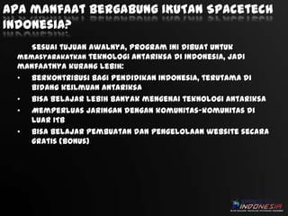 Apa manfaat bergabung IKUTAN Spacetech
Indonesia?
Sesuai tujuan awalnya, program ini dibuat untuk
memasyarakatkan teknologi antariksa di Indonesia, jadi
manfaatnya kurang lebih:
• Berkontribusi bagi pendidikan Indonesia, terutama di
bidang keilmuan antariksa
• Bisa belajar lebih banyak mengenai teknologi antariksa
• Memperluas jaringan dengan komunitas-komunitas di
luar ITB
• Bisa belajar pembuatan dan pengelolaan website secara
gratis (bonus)

 