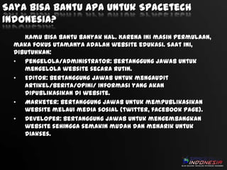 Saya bisa bantu apa untuk Spacetech
Indonesia?
Kamu bisa bantu banyak hal. Karena ini masih permulaan,
maka fokus utamanya adalah website edukasi. Saat ini,
dibutuhkan:
• Pengelola/Administrator: bertanggung jawab untuk
mengelola website secara rutin.
• Editor: bertanggung jawab untuk mengaudit
artikel/berita/opini/ informasi yang akan
dipublikasikan di website.
• Marketer: bertanggung jawab untuk mempublikasikan
website melaui media sosial (twitter, facebook page).
• Developer: bertanggung jawab untuk mengembangkan
website sehingga semakin mudah dan menarik untuk
diakses.

 