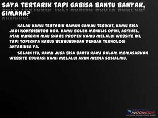 Saya tertarik tapi gabisa bantu banyak,
gimana?
Kalau kamu tertarik namun gamau terikat, kamu bisa
jadi Kontributor kok. Kamu boleh menulis opini, artikel,
atau mungkin mau share proyek kamu melalui website ini.
Tapi topiknya harus berhubungan dengan teknologi
antariksa ya.
Selain itu, kamu juga bisa bantu kami dalam memasarkan
website edukasi kami melalui akun media sosialmu.

 