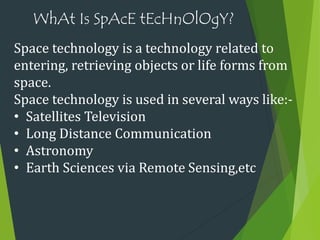 WhAt Is SpAcE tEcHnOlOgY?
Space technology is a technology related to
entering, retrieving objects or life forms from
space.
Space technology is used in several ways like:-
• Satellites Television
• Long Distance Communication
• Astronomy
• Earth Sciences via Remote Sensing,etc
 