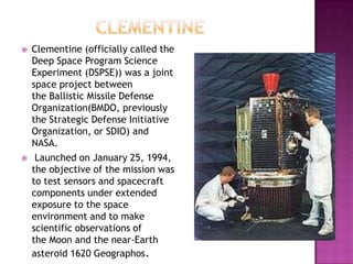  Clementine (officially called the
Deep Space Program Science
Experiment (DSPSE)) was a joint
space project between
the Ballistic Missile Defense
Organization(BMDO, previously
the Strategic Defense Initiative
Organization, or SDIO) and
NASA.
 Launched on January 25, 1994,
the objective of the mission was
to test sensors and spacecraft
components under extended
exposure to the space
environment and to make
scientific observations of
the Moon and the near-Earth
asteroid 1620 Geographos.
 