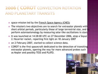  space mission led by the French Space Agency (CNES)
 The mission's two objectives are to search for extrasolar planets with
short orbital periods, particularly those of large terrestrial size, and to
perform asteroseismology by measuring solar-like oscillations in stars
 It was launched at 14:28:00 UTC on 27 December 2006, atop a Soyuz
2.1bcarrier rocket, reporting first light on 18 January 2007
 on 2 February 2007, started to collect science data.
 COROT is the first spacecraft dedicated to the detection of transiting
extrasolar planets, opening the way for more advanced probes such
as Kepler and possibly TESS and PLATO.
 