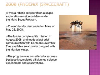 o was a robotic spacecraft on a space
exploration mission on Mars under
the Mars Scout Program.
oPhoenix lander descended on Mars on
May 25, 2008.
oThe lander completed its mission in
August 2008, and made a last brief
communication with Earth on November
2 as available solar power dropped with
the Martian winter.
oThe program was considered a success
because it completed all planned science
experiments and observations.
 