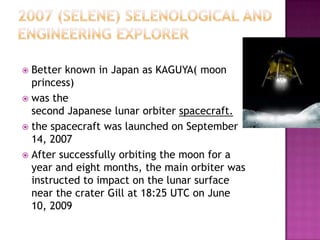  Better known in Japan as KAGUYA( moon
princess)
 was the
second Japanese lunar orbiter spacecraft.
 the spacecraft was launched on September
14, 2007
 After successfully orbiting the moon for a
year and eight months, the main orbiter was
instructed to impact on the lunar surface
near the crater Gill at 18:25 UTC on June
10, 2009
 