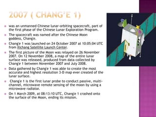  was an unmanned Chinese lunar-orbiting spacecraft, part of
the first phase of the Chinese Lunar Exploration Program.
 The spacecraft was named after the Chinese Moon
goddess, Chang'e.
 Chang'e 1 was launched on 24 October 2007 at 10:05:04 UTC
from Xichang Satellite Launch Center.
 The first picture of the Moon was relayed on 26 November
2007. On 12 November 2008, a map of the entire lunar
surface was released, produced from data collected by
Chang'e 1 between November 2007 and July 2008.
 Data gathered by Chang'e 1 was able to create the most
accurate and highest resolution 3-D map ever created of the
lunar surface.
 Chang'e 1 is the first lunar probe to conduct passive, multi-
channel, microwave remote sensing of the moon by using a
microwave radiator.
 On 1 March 2009, at 08:13:10 UTC, Chang'e 1 crashed onto
the surface of the Moon, ending its mission.
 