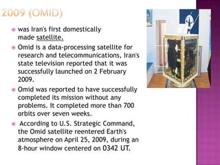  was Iran's first domestically
made satellite.
 Omid is a data-processing satellite for
research and telecommunications, Iran's
state television reported that it was
successfully launched on 2 February
2009.
 Omid was reported to have successfully
completed its mission without any
problems. It completed more than 700
orbits over seven weeks.
 According to U.S. Strategic Command,
the Omid satellite reentered Earth's
atmosphere on April 25, 2009, during an
8-hour window centered on 0342 UT.
 