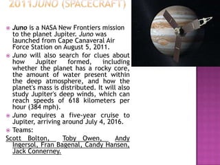  Juno is a NASA New Frontiers mission
to the planet Jupiter. Juno was
launched from Cape Canaveral Air
Force Station on August 5, 2011.
 Juno will also search for clues about
how Jupiter formed, including
whether the planet has a rocky core,
the amount of water present within
the deep atmosphere, and how the
planet's mass is distributed. It will also
study Jupiter's deep winds, which can
reach speeds of 618 kilometers per
hour (384 mph).
 Juno requires a five-year cruise to
Jupiter, arriving around July 4, 2016.
 Teams:
Scott Bolton, Toby Owen, Andy
Ingersol, Fran Bagenal, Candy Hansen,
Jack Connerney.
 