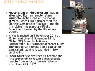  Fobos-Grunt or Phobos-Grunt was an
attempted Russian sample return
missionto Phobos, one of the moons
of Mars. Fobos-Grunt also carried the
Chinese Mars orbiter Yinghuo-1 and the
tiny Living Interplanetary Flight
Experiment funded by the Planetary
Society.
 It was launched on 9 November 2011 at
02:16 local time (8 November 2011,
20:16 UTC) from the Baikonur
Cosmodrome, but subsequent rocket burns
intended to set the craft on a course for
Mars failed, leaving it stranded in low
Earth orbit.
 Fobos-Grunt was designed to become the
first spacecraft to return a macroscopic
sample from an extraterrestrial body
since Luna 24 in 1976.
 