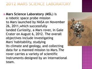  Mars Science Laboratory (MSL) is
a robotic space probe mission
to Mars launched by NASA on November
26, 2011,which successfully
landed Curiosity, a Mars rover, in Gale
Crater on August 6, 2012. The overall
objectives include investigating
Mars' habitability, studying
its climate and geology, and collecting
data for a manned mission to Mars.The
rover carries a variety of scientific
instruments designed by an international
team.
 