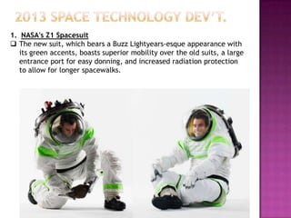 1. NASA's Z1 Spacesuit
 The new suit, which bears a Buzz Lightyears-esque appearance with
its green accents, boasts superior mobility over the old suits, a large
entrance port for easy donning, and increased radiation protection
to allow for longer spacewalks.
 