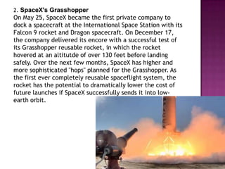 2. SpaceX's Grasshopper
On May 25, SpaceX became the first private company to
dock a spacecraft at the International Space Station with its
Falcon 9 rocket and Dragon spacecraft. On December 17,
the company delivered its encore with a successful test of
its Grasshopper reusable rocket, in which the rocket
hovered at an altitutde of over 130 feet before landing
safely. Over the next few months, SpaceX has higher and
more sophisticated "hops" planned for the Grasshopper. As
the first ever completely reusable spaceflight system, the
rocket has the potential to dramatically lower the cost of
future launches if SpaceX successfully sends it into low-
earth orbit.
 