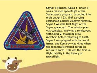 Soyuz 1 (Russian: Союз 1, Union 1)
was a manned spaceflight of the
Soviet space program. Launched into
orbit on April 23, 1967 carrying
cosmonaut Colonel Vladimir Komarov,
Soyuz 1 was the first flight of the
Soyuz spacecraft. The mission plan
was complex, involving a rendezvous
with Soyuz 2, swapping crew
members before returning to Earth.
Soyuz 1 was plagued with technical
issues, and Komarov was killed when
the spacecraft crashed during its
return to Earth. This was the first in-
flight fatality in the history of
spaceflight.
 