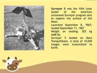 Surveyor 5 was the fifth lunar
lander of the American
unmanned Surveyor program sent
to explore the surface of the
Moon.
Launched September 8, 1967;
landed September 11, 1967
Weight on landing: 303 kg
(668 lb)
Surveyor 5 landed on Mare
Tranquillitatis. A total of 19,049
images were transmitted to
Earth.
 