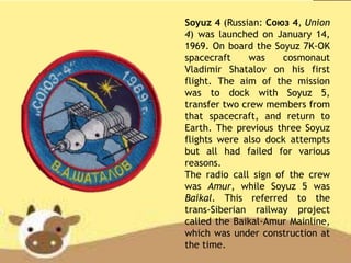 Soyuz 4 (Russian: Союз 4, Union
4) was launched on January 14,
1969. On board the Soyuz 7K-OK
spacecraft was cosmonaut
Vladimir Shatalov on his first
flight. The aim of the mission
was to dock with Soyuz 5,
transfer two crew members from
that spacecraft, and return to
Earth. The previous three Soyuz
flights were also dock attempts
but all had failed for various
reasons.
The radio call sign of the crew
was Amur, while Soyuz 5 was
Baikal. This referred to the
trans-Siberian railway project
called the Baikal-Amur Mainline,
which was under construction at
the time.
 