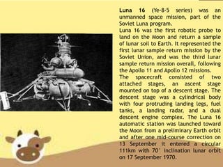 Luna 16 (Ye-8-5 series) was an
unmanned space mission, part of the
Soviet Luna program.
Luna 16 was the first robotic probe to
land on the Moon and return a sample
of lunar soil to Earth. It represented the
first lunar sample return mission by the
Soviet Union, and was the third lunar
sample return mission overall, following
the Apollo 11 and Apollo 12 missions.
The spacecraft consisted of two
attached stages, an ascent stage
mounted on top of a descent stage. The
descent stage was a cylindrical body
with four protruding landing legs, fuel
tanks, a landing radar, and a dual
descent engine complex. The Luna 16
automatic station was launched toward
the Moon from a preliminary Earth orbit
and after one mid-course correction on
13 September it entered a circular
111km with 70° inclination lunar orbit
on 17 September 1970.
 