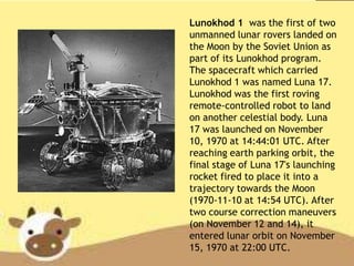 Lunokhod 1 was the first of two
unmanned lunar rovers landed on
the Moon by the Soviet Union as
part of its Lunokhod program.
The spacecraft which carried
Lunokhod 1 was named Luna 17.
Lunokhod was the first roving
remote-controlled robot to land
on another celestial body. Luna
17 was launched on November
10, 1970 at 14:44:01 UTC. After
reaching earth parking orbit, the
final stage of Luna 17's launching
rocket fired to place it into a
trajectory towards the Moon
(1970-11-10 at 14:54 UTC). After
two course correction maneuvers
(on November 12 and 14), it
entered lunar orbit on November
15, 1970 at 22:00 UTC.
 