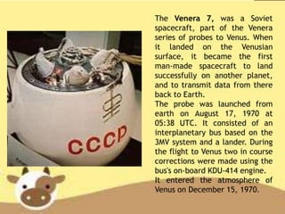 The Venera 7, was a Soviet
spacecraft, part of the Venera
series of probes to Venus. When
it landed on the Venusian
surface, it became the first
man-made spacecraft to land
successfully on another planet,
and to transmit data from there
back to Earth.
The probe was launched from
earth on August 17, 1970 at
05:38 UTC. It consisted of an
interplanetary bus based on the
3MV system and a lander. During
the flight to Venus two in course
corrections were made using the
bus's on-board KDU-414 engine.
It entered the atmosphere of
Venus on December 15, 1970.
 