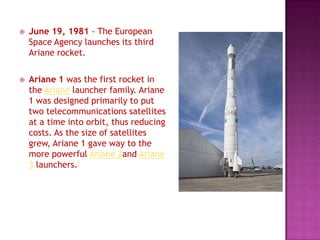  June 19, 1981 - The European
Space Agency launches its third
Ariane rocket.
 Ariane 1 was the first rocket in
the Ariane launcher family. Ariane
1 was designed primarily to put
two telecommunications satellites
at a time into orbit, thus reducing
costs. As the size of satellites
grew, Ariane 1 gave way to the
more powerful Ariane 2and Ariane
3 launchers.[
 