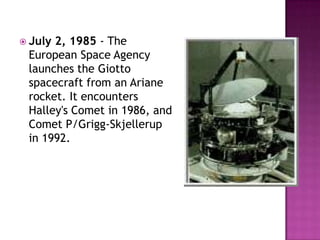  July 2, 1985 - The
European Space Agency
launches the Giotto
spacecraft from an Ariane
rocket. It encounters
Halley's Comet in 1986, and
Comet P/Grigg-Skjellerup
in 1992.
 