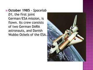  October 1985 - Spacelab
D1, the first joint
German/ESA mission, is
flown. Its crew consists
of two German DARA
astronauts, and Danish
Wubbo Ockels of the ESA.
 