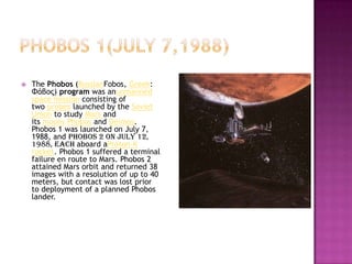  The Phobos (RussianFobos, Greek:
Φόβος) program was anunmanned
space mission consisting of
two probes launched by the Soviet
Union to study Mars and
its moons Phobos and Deimos.
Phobos 1 was launched on July 7,
1988, and Phobos 2 on July 12,
1988, each aboard aProton-K
rocket. Phobos 1 suffered a terminal
failure en route to Mars. Phobos 2
attained Mars orbit and returned 38
images with a resolution of up to 40
meters, but contact was lost prior
to deployment of a planned Phobos
lander.
 