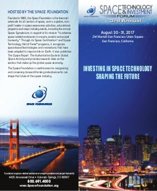 3rd Annual
August 30 - 31, 2017
JW Marriott San Francisco Union Square
San Francisco, California
INVESTING IN SPACE TECHNOLOGY
SHAPING THE FUTURE
HOSTED BY THE SPACE FOUNDATION
Founded in 1983, the Space Foundation is the foremost
advocate for all sectors of space, and is a global, non-
profit leader in space awareness activities, educational
programs and major industry events, including the annual
Space Symposium, in support of its mission “to advance
space-related endeavors to inspire, enable and propel
humanity.” Through its Space CertificationTM
and Space
Technology Hall of Fame®
programs, it recognizes
space-based technologies and innovations that have
been adapted to improve life on Earth. It also publishes
The Space Report: The Authoritative Guide to Global
Space Activity and provides research data on the
sectors that make up the global space economy.
The Space Foundation is well-known for recognizing
and convening forward-thinking individuals who can
shape the future of the space industry.
To advance space-related endeavors to inspire, enable and propel humanity
4425 Arrowswest Drive • Colorado Springs, CO 80907
800.691.4000
www.SpaceFoundation.org
 