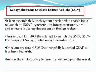 Geosynchronous Satellite Launch Vehicle (GSLV)
•It is an expendable launch system developed to enable India
to launch its INSAT -type satellites into geostationary orbit
and to make India less dependent on foreign rockets.
• In a setback for ISRO, the attempt to launch the GSLV, GSLVF06 carrying GSAT-5P, failed on 25 December 2010.
•On 5 January 2014, GSLV D5 successfully launched GSAT-14
into intended orbit.
•India is the sixth country to have this technology in the world.

 
