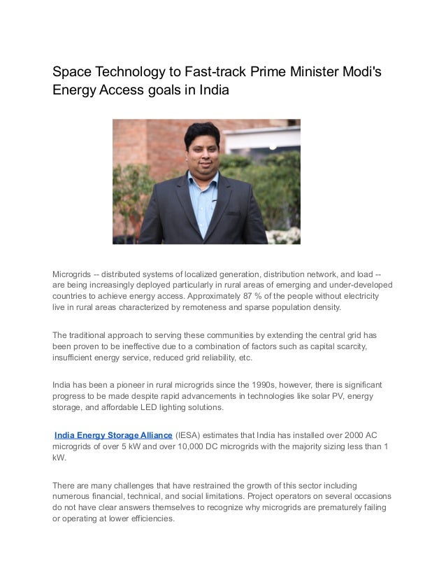 Space Technology to Fast-track Prime Minister Modi's
Energy Access goals in India
Microgrids -- distributed systems of localized generation, distribution network, and load --
are being increasingly deployed particularly in rural areas of emerging and under-developed
countries to achieve energy access. Approximately 87 % of the people without electricity
live in rural areas characterized by remoteness and sparse population density.
The traditional approach to serving these communities by extending the central grid has
been proven to be ineffective due to a combination of factors such as capital scarcity,
insufficient energy service, reduced grid reliability, etc.
India has been a pioneer in rural microgrids since the 1990s, however, there is significant
progress to be made despite rapid advancements in technologies like solar PV, energy
storage, and affordable LED lighting solutions.
India Energy Storage Alliance (IESA) estimates that India has installed over 2000 AC
microgrids of over 5 kW and over 10,000 DC microgrids with the majority sizing less than 1
kW.
There are many challenges that have restrained the growth of this sector including
numerous financial, technical, and social limitations. Project operators on several occasions
do not have clear answers themselves to recognize why microgrids are prematurely failing
or operating at lower efficiencies.
 