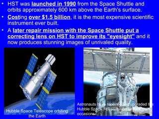 • HST was launched in 1990 from the Space Shuttle and
orbits approximately 600 km above the Earth's surface.
• Costing over $1.5 billion, it is the most expensive scientific
instrument ever built.
• A later repair mission with the Space Shuttle put a
correcting lens on HST to improve its "eyesight" and it
now produces stunning images of unrivaled quality.

Hubble Space Telescope orbiting
the Earth

Astronauts have repaired and upgraded the
Hubble Space Telescope on several 11
occasions.

 