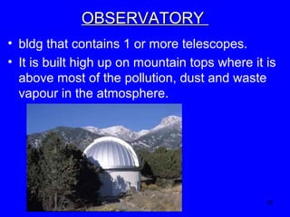 OBSERVATORY
• bldg that contains 1 or more telescopes.
• It is built high up on mountain tops where it is
above most of the pollution, dust and waste
vapour in the atmosphere.

18

 
