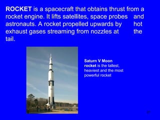 ROCKET is a spacecraft that obtains thrust from a
rocket engine. It lifts satellites, space probes and
astronauts. A rocket propelled upwards by
hot
exhaust gases streaming from nozzles at
the
tail.

Saturn V Moon
rocket is the tallest,
heaviest and the most
powerful rocket.

21

 