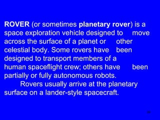 ROVER (or sometimes planetary rover) is a
space exploration vehicle designed to move
across the surface of a planet or other
celestial body. Some rovers have been
designed to transport members of a
human spaceflight crew; others have
been
partially or fully autonomous robots.
Rovers usually arrive at the planetary
surface on a lander-style spacecraft.
24

 