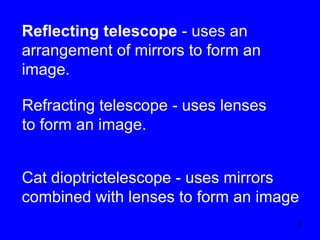 Reflecting telescope - uses an
arrangement of mirrors to form an
image.
Refracting telescope - uses lenses
to form an image.
Cat dioptrictelescope - uses mirrors
combined with lenses to form an image
3

 