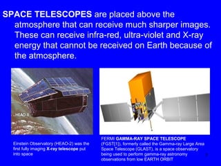 SPACE TELESCOPES are placed above the
atmosphere that can receive much sharper images.
These can receive infra-red, ultra-violet and X-ray
energy that cannot be received on Earth because of
the atmosphere.

Einstein Observatory (HEAO-2) was the
first fully imaging X-ray telescope put
into space

FERMI GAMMA-RAY SPACE TELESCOPE
(FGST[1]), formerly called the Gamma-ray Large Area
Space Telescope (GLAST), is a space observatory
being used to perform gamma-ray astronomy
7
observations from low EARTH ORBIT

 
