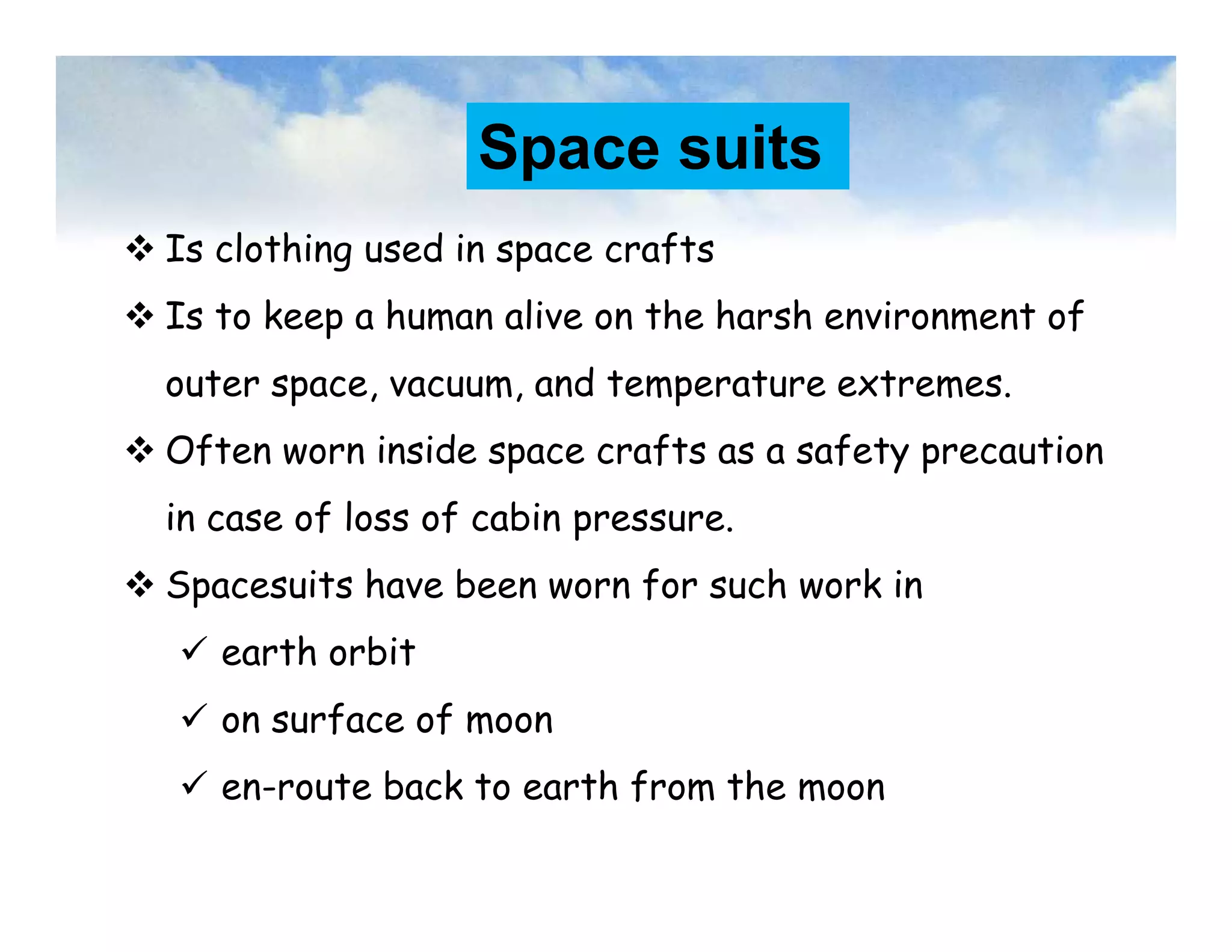 Space suits
 Is clothing used in space crafts
 Is to keep a human alive on the harsh environment of
outer space, vacuum, and temperature extremes.
 Often worn inside space crafts as a safety precaution
in case of loss of cabin pressure.
 Spacesuits have been worn for such work in
 earth orbit
 on surface of moon
 en-route back to earth from the moon
 Is clothing used in space crafts
 Is to keep a human alive on the harsh environment of
outer space, vacuum, and temperature extremes.
 Often worn inside space crafts as a safety precaution
in case of loss of cabin pressure.
 Spacesuits have been worn for such work in
 earth orbit
 on surface of moon
 en-route back to earth from the moon
 