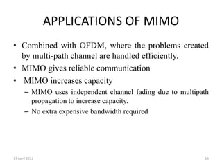 APPLICATIONS OF MIMO
• Combined with OFDM, where the problems created
  by multi-path channel are handled efficiently.
• MIMO gives reliable communication
• MIMO increases capacity
       – MIMO uses independent channel fading due to multipath
         propagation to increase capacity.
       – No extra expensive bandwidth required




17 April 2012                                               14
 