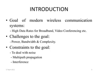 INTRODUCTION
• Goal of modern wireless communication
  systems:
     - High Data Rates for Broadband, Video Conferencing etc.
• Challenges to the goal:
     - Power, Bandwidth & Complexity.

• Constraints to the goal:
     - To deal with noise
      - Multipath propagation
      - Interference

17 April 2012                                                   3
 