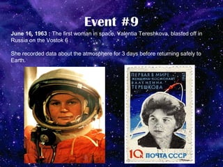 Event #9
June 16, 1963 : The first woman in space, Valentia Tereshkova, blasted off in
Russia on the Vostok 6 .

She recorded data about the atmosphere for 3 days before returning safely to
Earth.
 
