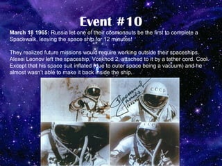 Event #10
March 18 1965: Russia let one of their cosmonauts be the first to complete a
Spacewalk, leaving the space ship for 12 minutes!

They realized future missions would require working outside their spaceships.
Alexei Leonov left the spaceship, Voskhod 2, attached to it by a tether cord. Cool.
Except that his space suit inflated (due to outer space being a vacuum) and he
almost wasn’t able to make it back inside the ship.
 