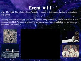 Event #11
July 20, 1969: The United States’ Apollo 11 was the first manned mission to land on
the Moon.

Nobody else has managed this feat. America just jumped way ahead of Russia in the
space race. Neil Armstrong utters the famous words, “one small step for a man, one
giant leap for mankind.”
 