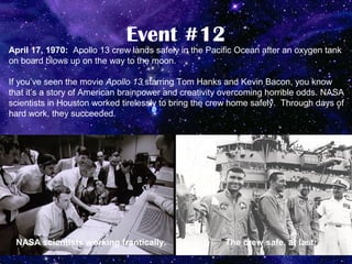 Event #12
April 17, 1970: Apollo 13 crew lands safely in the Pacific Ocean after an oxygen tank
on board blows up on the way to the moon.

If you’ve seen the movie Apollo 13 starring Tom Hanks and Kevin Bacon, you know
that it’s a story of American brainpower and creativity overcoming horrible odds. NASA
scientists in Houston worked tirelessly to bring the crew home safely. Through days of
hard work, they succeeded.




 NASA scientists working frantically.                  The crew safe, at last.
 