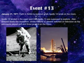 Event #13
January 31, 1971: Faith in NASA is restored when Apollo 14 lands on the moon.

Apollo 14 landed in the exact spot that Apollo 13 was supposed to explore. Alan
Shepard leads this expedition, where millions of viewers watched on television as the
astronauts played golf and threw javelins on the moon.
 