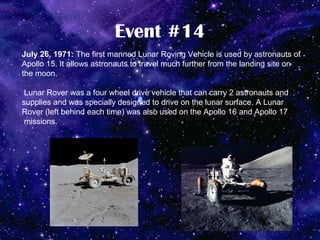 Event #14
July 26, 1971: The first manned Lunar Roving Vehicle is used by astronauts of
Apollo 15. It allows astronauts to travel much further from the landing site on
the moon.

 Lunar Rover was a four wheel drive vehicle that can carry 2 astronauts and
supplies and was specially designed to drive on the lunar surface. A Lunar
Rover (left behind each time) was also used on the Apollo 16 and Apollo 17
 missions.
 