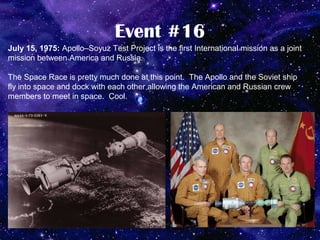 Event #16
July 15, 1975: Apollo–Soyuz Test Project is the first International mission as a joint
mission between America and Russia.

The Space Race is pretty much done at this point. The Apollo and the Soviet ship
fly into space and dock with each other allowing the American and Russian crew
members to meet in space. Cool.
 