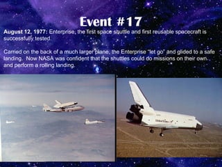 Event #17
August 12, 1977: Enterprise, the first space shuttle and first reusable spacecraft is
successfully tested.

Carried on the back of a much larger plane, the Enterprise “let go” and glided to a safe
landing. Now NASA was confident that the shuttles could do missions on their own
and perform a rolling landing.
 