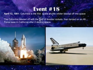 Event #18
April 12, 1981: Columbia is the first space shuttle orbiter blasted off into space

The Columbia blasted off with the help of booster rockets, then landed on an Air
Force base in California after 2 days in space.
 