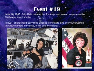Event #19
June 18, 1983: Sally Ride became the first American woman in space on the
Challenger space shuttle.

In 2001, she founded Sally Ride Science to motivate girls and young women
to pursue careers in science, math, and technology !
 