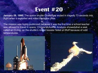Event #20
January 28, 1986: The space shuttle Challenger ended in tragedy 73 seconds into
flight when it exploded and killed the entire crew.

The mission was highly publicized because it was the first time a school teacher
was allowed to travel in space, Christa McAuliffe. Analysis showed that a seal,
called an O-ring, on the shuttle’s rocket booster failed at liftoff because of cold
temperatures.
 
