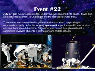 Event #22
July 5, 1992: A new space shuttle, Endeavour, was launched into space. It was built
as a better replacement to Challenger and the last space shuttle built!.

Three crewmen space walked to grab a satellite that wasn’t responding to
commands properly. After the longest space walk ever, the satellite was repaired
and sent back into orbit mission. Endeavour was named through a national
competition involving students in elementary and middle schools.
 