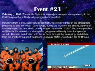Event #23
February 1, 2003: The shuttle Columbia tragically broke apart during re-entry to the
Earth’s atmosphere. Sadly, all crew members were lost.

Returning from a long, successful space flight, was cruising through the atmosphere
preparing to land in Florida. Days before, during the launch of the shuttle, a piece of
foam damaged the heat shield on one wing of the shuttle. It didn’t become a problem
until the shuttle entered our atmosphere going around twenty times the speed of
sound. The heat from friction with the air burst through the weak wing, and debris
from the shuttle flying apart was found in several states, including in the DFW area!
 